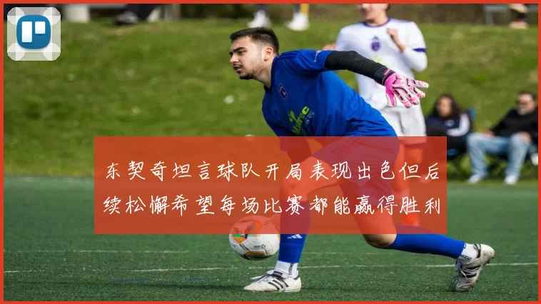 东契奇坦言球队开局表现出色但后续松懈希望每场比赛都能赢得胜利