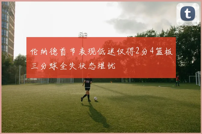 伦纳德首节表现低迷仅得2分4篮板三分球全失状态堪忧