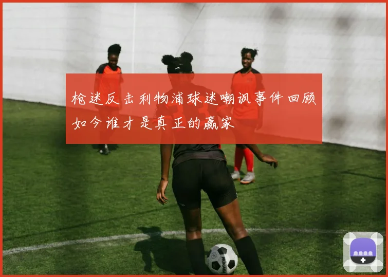 枪迷反击利物浦球迷嘲讽事件回顾如今谁才是真正的赢家