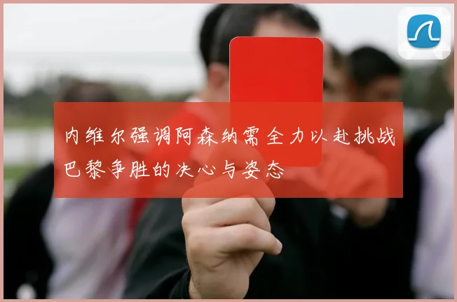 内维尔强调阿森纳需全力以赴挑战巴黎争胜的决心与姿态