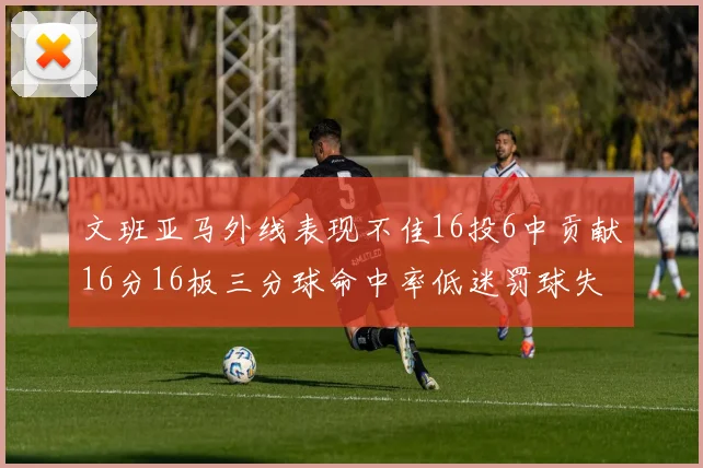 文班亚马外线表现不佳16投6中贡献16分16板三分球命中率低迷罚球失准影响球队表现