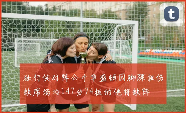 独行侠对阵公牛华盛顿因脚踝扭伤缺席场均147分74板的他将缺阵