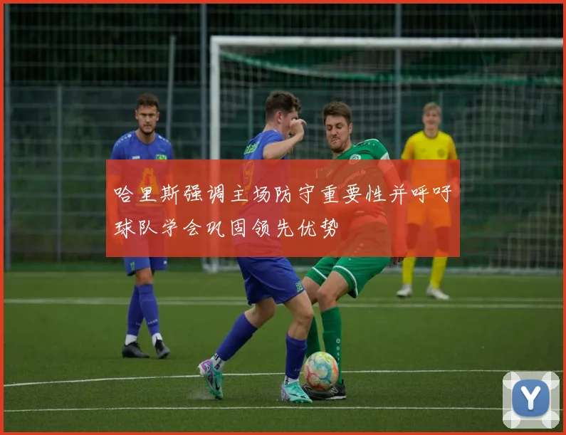哈里斯强调主场防守重要性并呼吁球队学会巩固领先优势