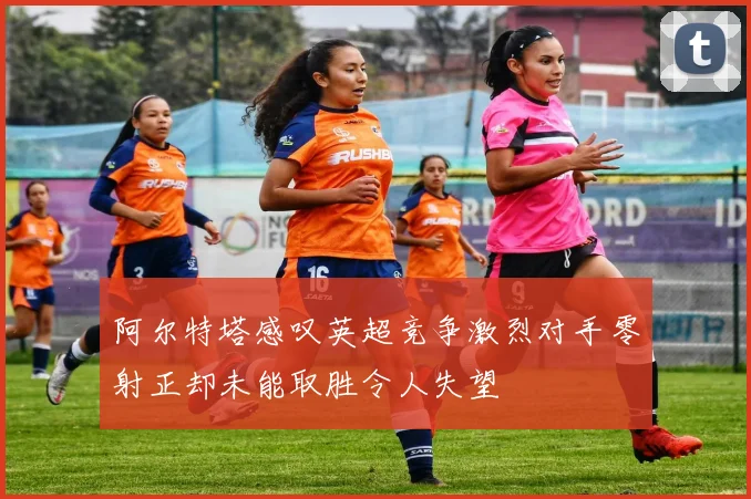 阿尔特塔感叹英超竞争激烈对手零射正却未能取胜令人失望