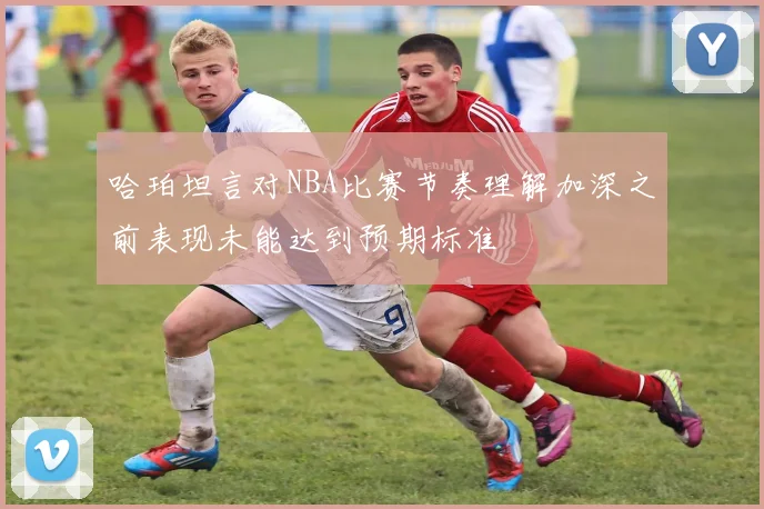 哈珀坦言对NBA比赛节奏理解加深之前表现未能达到预期标准