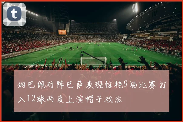 姆巴佩对阵巴萨表现惊艳9场比赛打入12球两度上演帽子戏法