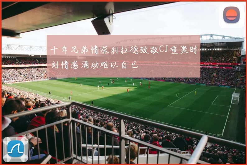 十年兄弟情深利拉德致敬CJ重聚时刻情感涌动难以自已
