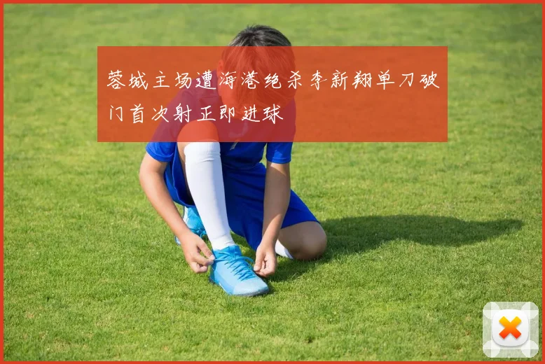 蓉城主场遭海港绝杀李新翔单刀破门首次射正即进球