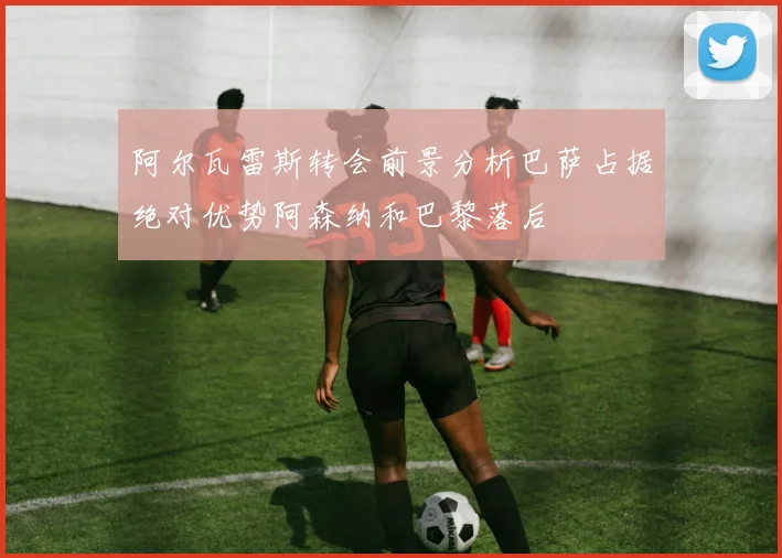 阿尔瓦雷斯转会前景分析巴萨占据绝对优势阿森纳和巴黎落后