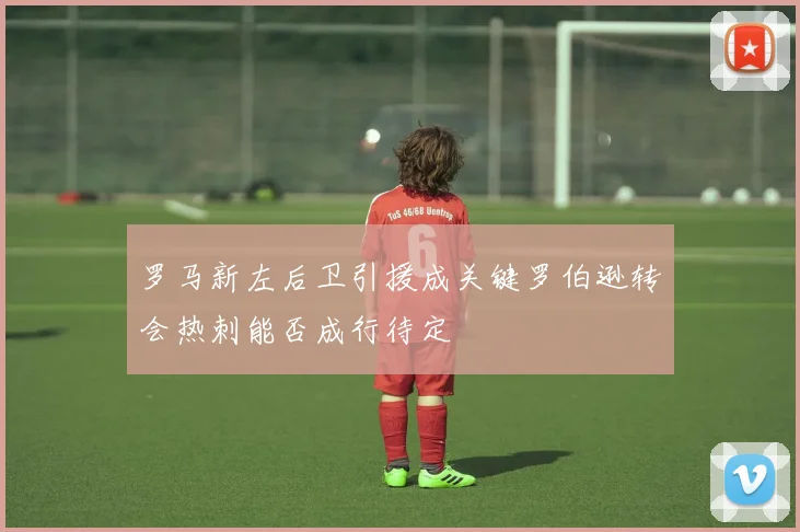 罗马新左后卫引援成关键罗伯逊转会热刺能否成行待定