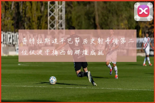 普特拉斯追平巴萨历史射手榜第二位仅次于梅西的辉煌成就