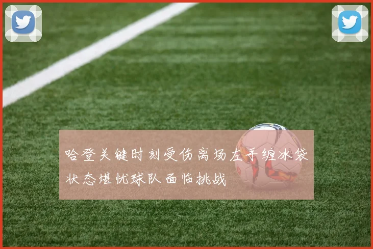 哈登关键时刻受伤离场左手缠冰袋状态堪忧球队面临挑战
