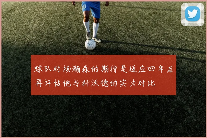 球队对杨瀚森的期待是适应四年后再评估他与科沃德的实力对比