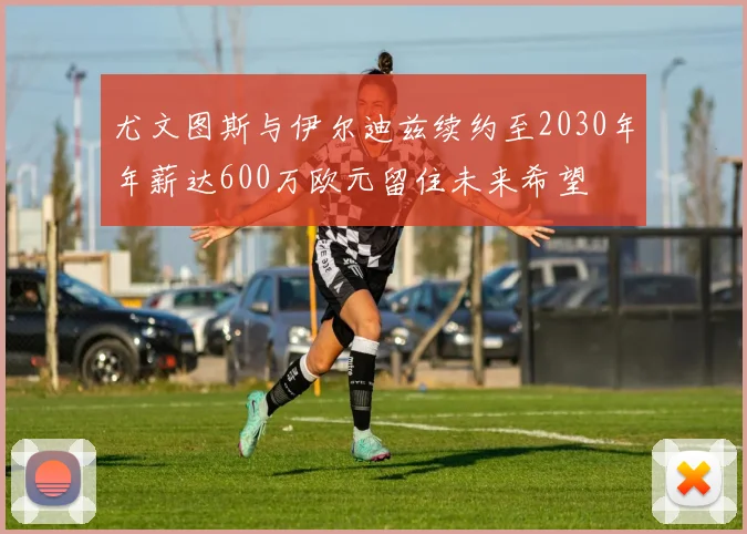 尤文图斯与伊尔迪兹续约至2030年年薪达600万欧元留住未来希望