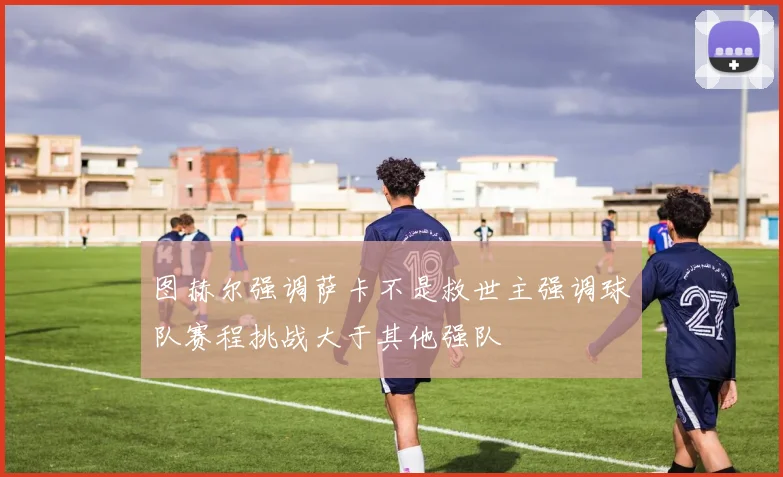 图赫尔强调萨卡不是救世主强调球队赛程挑战大于其他强队