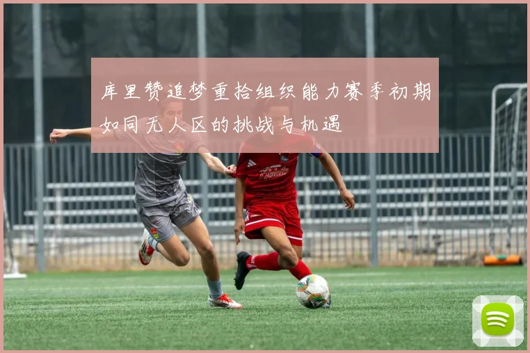 库里赞追梦重拾组织能力赛季初期如同无人区的挑战与机遇