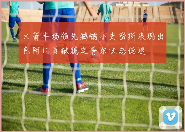 火箭半场领先鹈鹕小史密斯表现出色阿门贡献稳定普尔状态低迷
