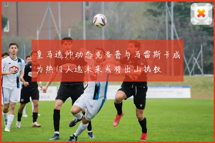 皇马选帅动态克洛普与马雷斯卡成为热门人选未来或将出山执教