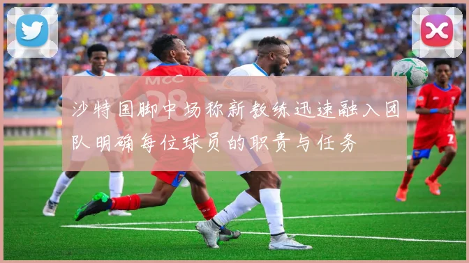 沙特国脚中场称新教练迅速融入团队明确每位球员的职责与任务