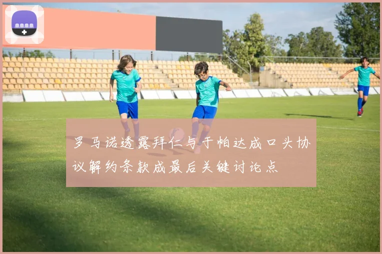 罗马诺透露拜仁与于帕达成口头协议解约条款成最后关键讨论点