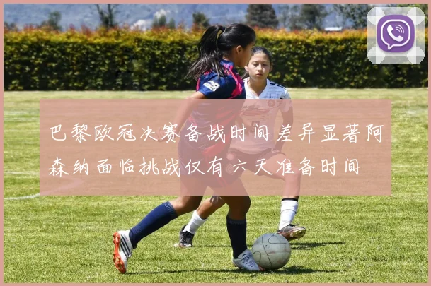 巴黎欧冠决赛备战时间差异显著阿森纳面临挑战仅有六天准备时间